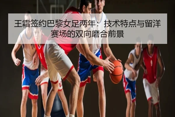 王霜签约巴黎女足两年：技术特点与留洋赛场的双向磨合前景